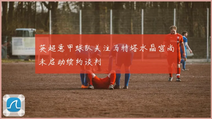 英超意甲球队关注马特塔水晶宫尚未启动续约谈判