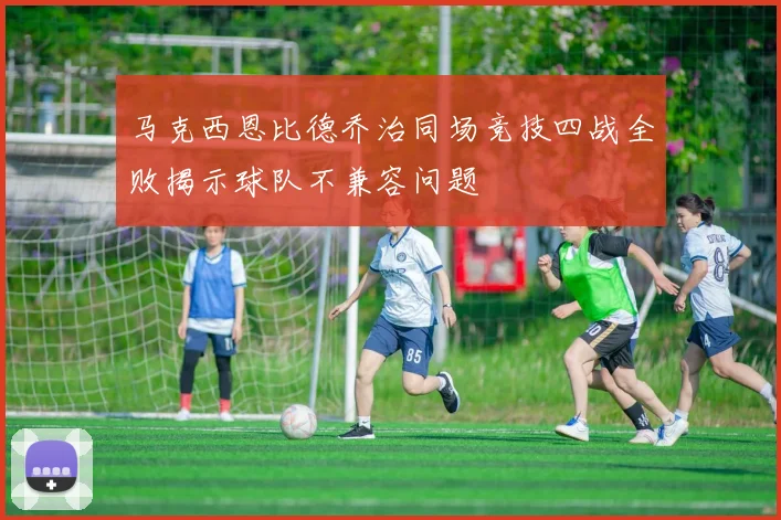 马克西恩比德乔治同场竞技四战全败揭示球队不兼容问题