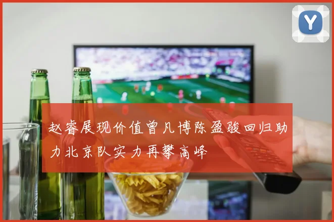 赵睿展现价值曾凡博陈盈骏回归助力北京队实力再攀高峰