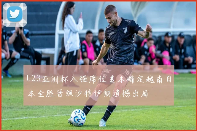 U23亚洲杯八强席位基本确定越南日本全胜晋级沙特伊朗遗憾出局