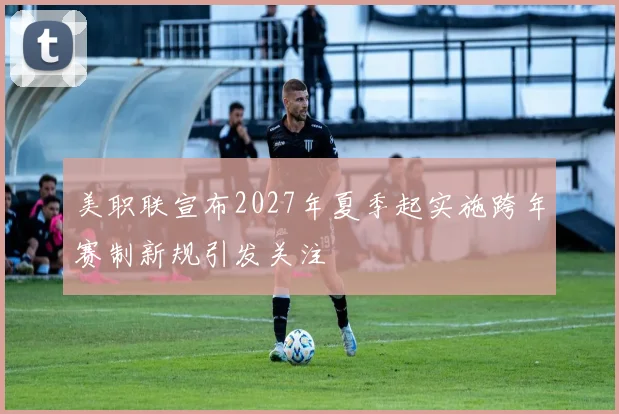 美职联宣布2027年夏季起实施跨年赛制新规引发关注