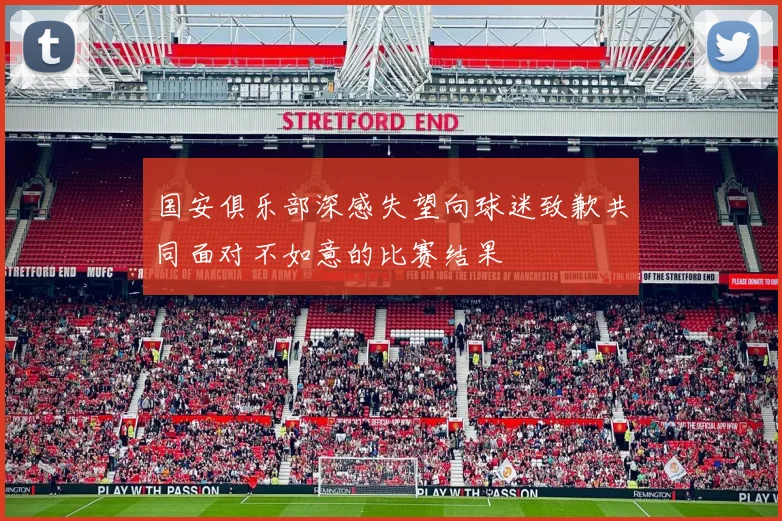 国安俱乐部深感失望向球迷致歉共同面对不如意的比赛结果