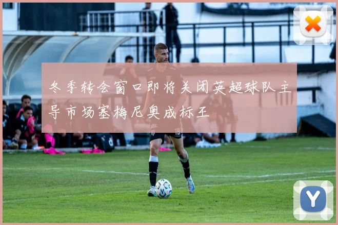 冬季转会窗口即将关闭英超球队主导市场塞梅尼奥成标王