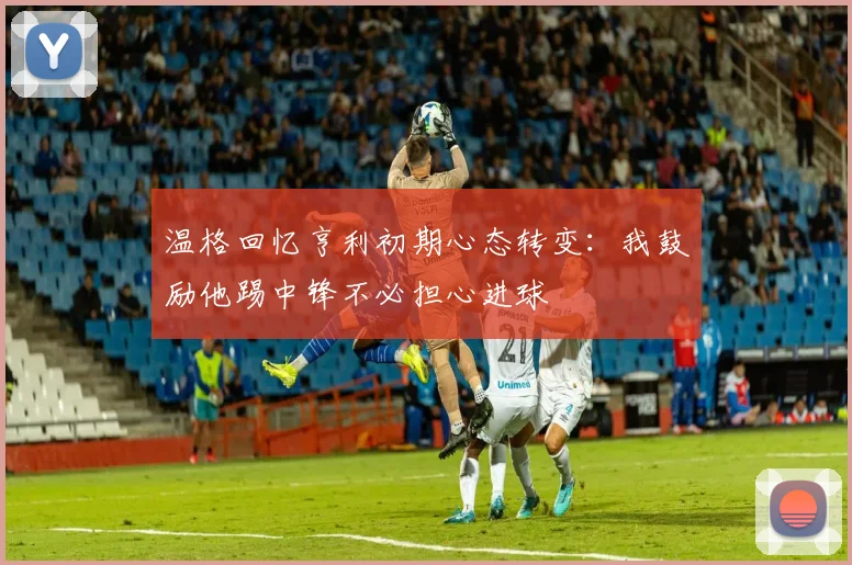温格回忆亨利初期心态转变：我鼓励他踢中锋不必担心进球