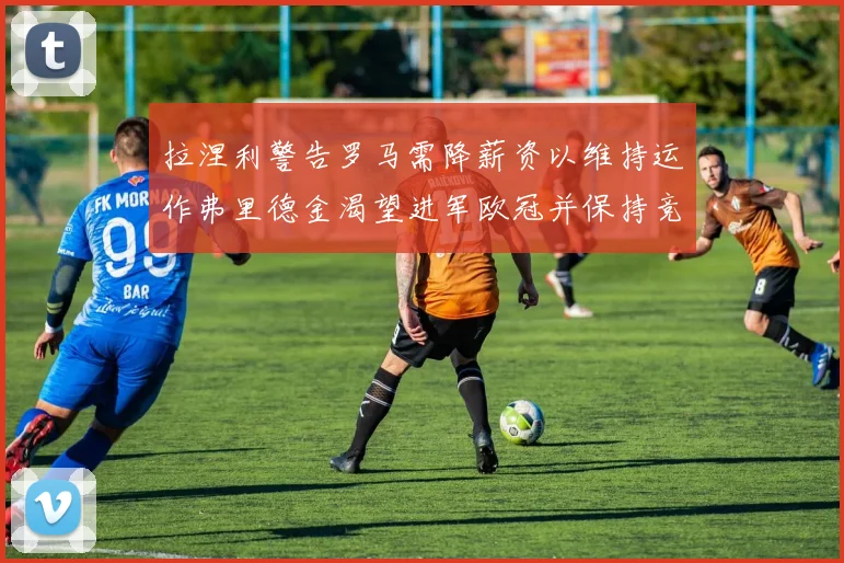 拉涅利警告罗马需降薪资以维持运作弗里德金渴望进军欧冠并保持竞争力
