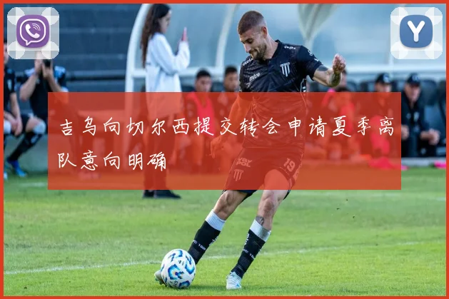 吉乌向切尔西提交转会申请夏季离队意向明确
