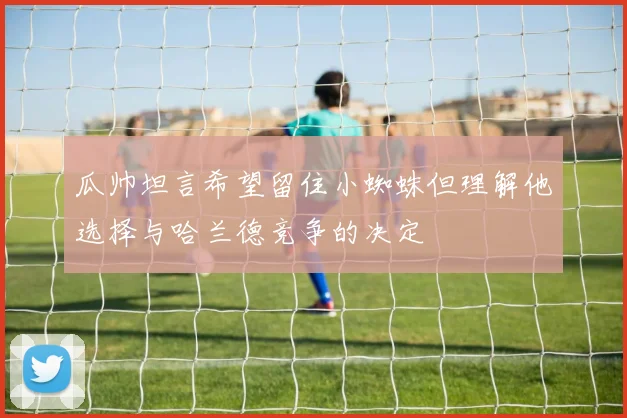 瓜帅坦言希望留住小蜘蛛但理解他选择与哈兰德竞争的决定
