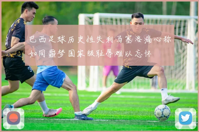 巴西足球历史性失利马塞洛痛心称如同噩梦国家级耻辱难以忘怀