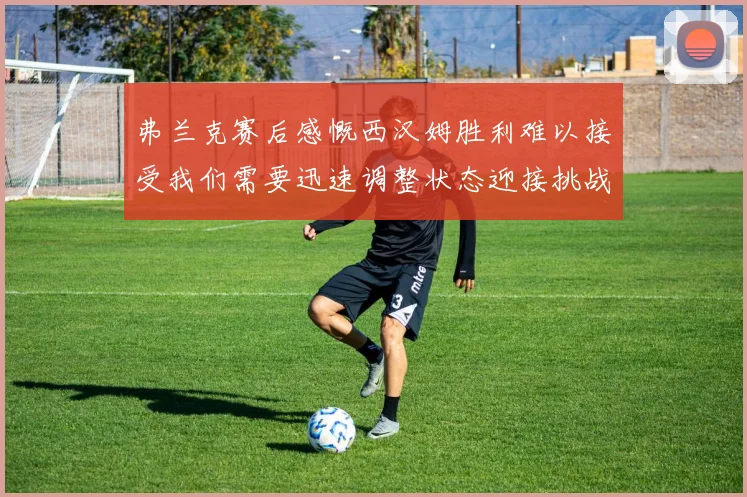 弗兰克赛后感慨西汉姆胜利难以接受我们需要迅速调整状态迎接挑战