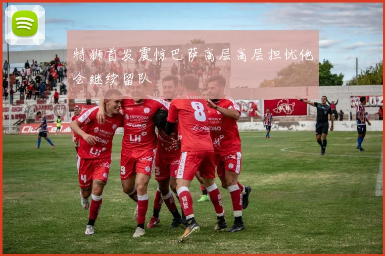 特狮首发震惊巴萨高层高层担忧他会继续留队