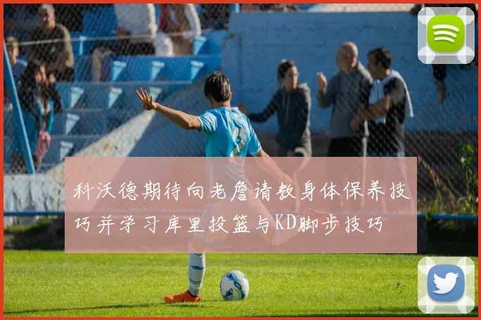科沃德期待向老詹请教身体保养技巧并学习库里投篮与KD脚步技巧