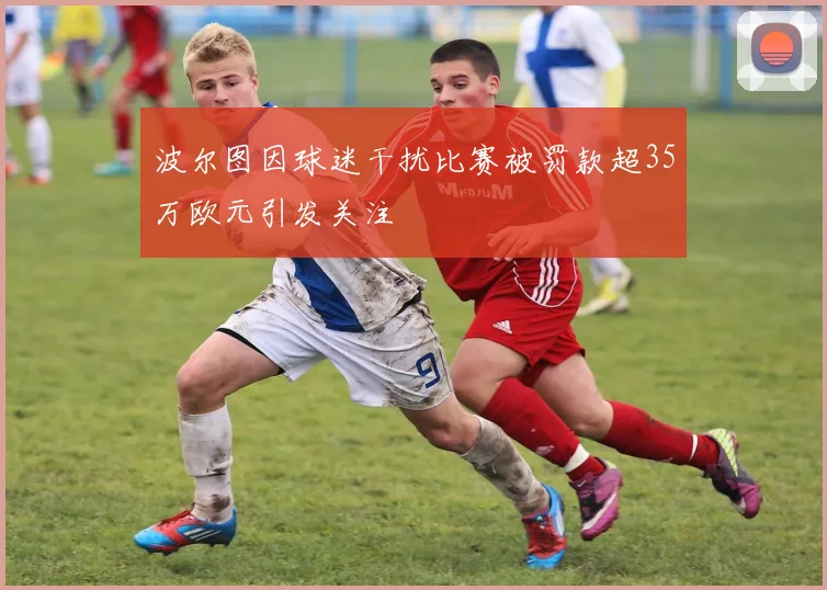 波尔图因球迷干扰比赛被罚款超35万欧元引发关注