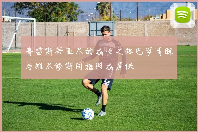 普雷斯蒂亚尼的成长之路巴萨青睐与维尼修斯同框照成屏保