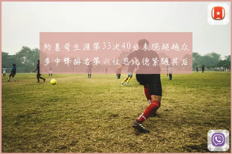 约基奇生涯第33次40分表现超越众多中锋排名第六位恩比德紧随其后