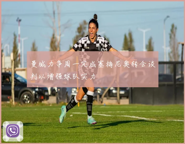 曼城力争周一完成塞梅尼奥转会谈判以增强球队实力