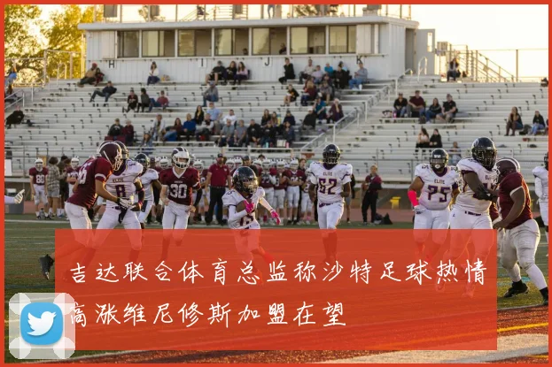 吉达联合体育总监称沙特足球热情高涨维尼修斯加盟在望
