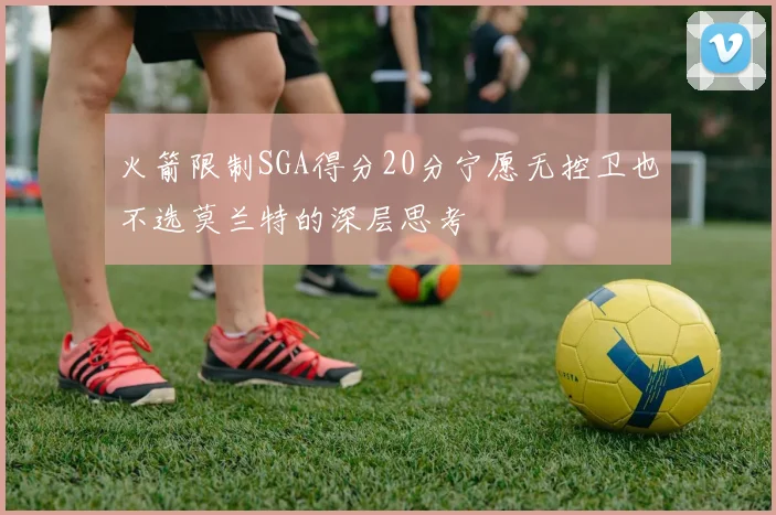 火箭限制SGA得分20分宁愿无控卫也不选莫兰特的深层思考