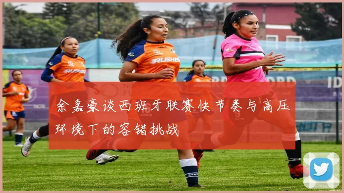 余嘉豪谈西班牙联赛快节奏与高压环境下的容错挑战