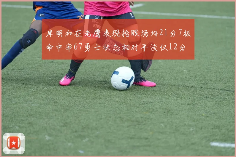 库明加在老鹰表现抢眼场均21分7板命中率67勇士状态相对平淡仅12分5板