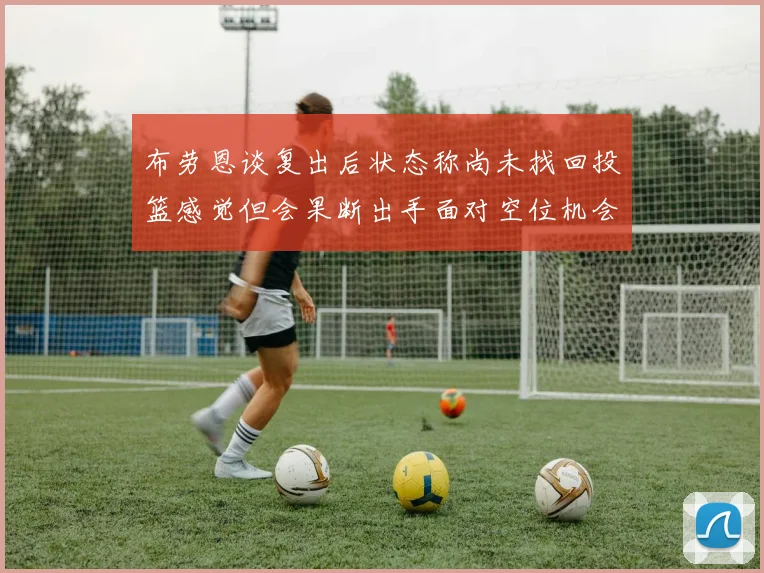 布劳恩谈复出后状态称尚未找回投篮感觉但会果断出手面对空位机会