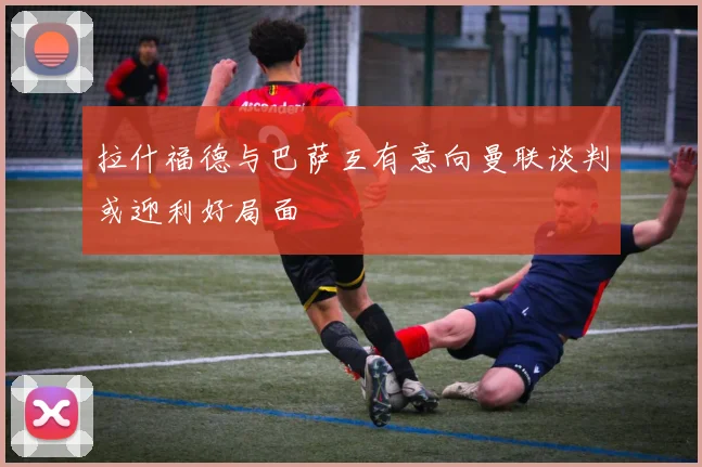 拉什福德与巴萨互有意向曼联谈判或迎利好局面