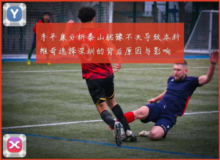 李平康分析泰山犹豫不决导致本科维奇选择深圳的背后原因与影响