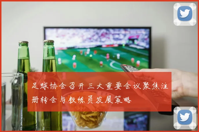 足球协会召开三大重要会议聚焦注册转会与教练员发展策略