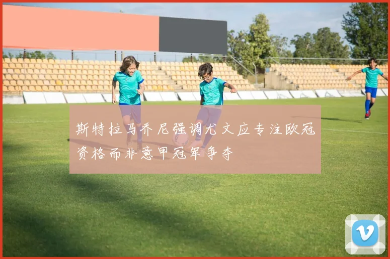 斯特拉马乔尼强调尤文应专注欧冠资格而非意甲冠军争夺