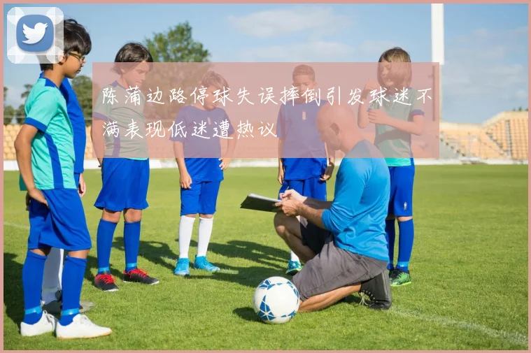 陈蒲边路停球失误摔倒引发球迷不满表现低迷遭热议
