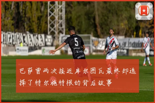 巴萨曾两次接近库尔图瓦最终却选择了特尔施特根的背后故事