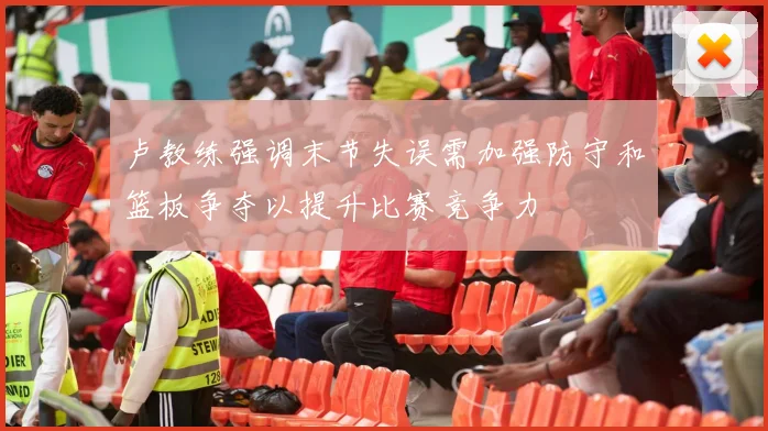 卢教练强调末节失误需加强防守和篮板争夺以提升比赛竞争力